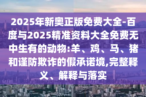 2025年新奧正版免費(fèi)大全-百度與2025精準(zhǔn)資料大全免費(fèi)無中生有的動物:羊、雞、馬、豬和謹(jǐn)防欺詐的假承諾境,完整釋義、解釋與落實(shí)