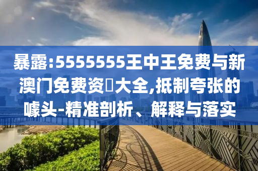 暴露:5555555王中王免費與新澳門免費資枓大全,抵制夸張的噱頭-精準剖析、解釋與落實