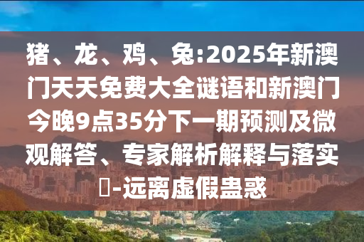 豬、龍、雞、兔:2025年新澳門天天免費(fèi)大全謎語(yǔ)和新澳門今晚9點(diǎn)35分下一期預(yù)測(cè)及微觀解答、專家解析解釋與落實(shí)?-遠(yuǎn)離虛假蠱惑