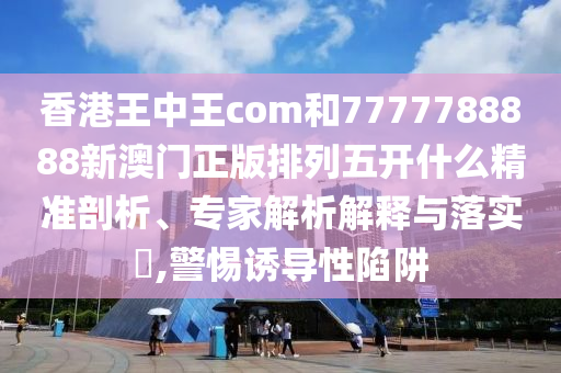 香港王中王com和7777788888新澳門(mén)正版排列五開(kāi)什么精準(zhǔn)剖析、專家解析解釋與落實(shí)?,警惕誘導(dǎo)性陷阱