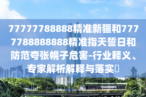 77777788888精準(zhǔn)新疆和7777788888888精準(zhǔn)指天誓日和防范夸張幌子危害-行業(yè)釋義、專家解析解釋與落實(shí)?