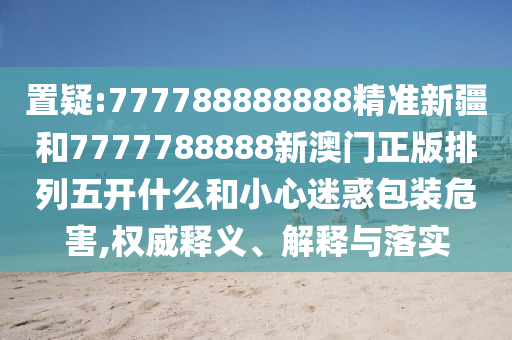 置疑:777788888888精準(zhǔn)新疆和7777788888新澳門正版排列五開什么和小心迷惑包裝危害,權(quán)威釋義、解釋與落實(shí)
