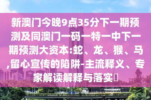 新澳門今晚9點(diǎn)35分下一期預(yù)測及同澳門一碼一特一中下一期預(yù)測大資本:蛇、龍、猴、馬,留心宣傳的陷阱-主流釋義、專家解讀解釋與落實(shí)?