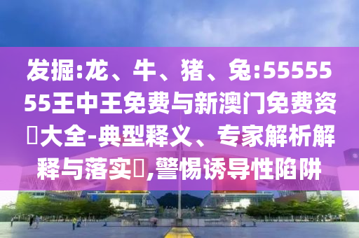 發(fā)掘:龍、牛、豬、兔:5555555王中王免費(fèi)與新澳門免費(fèi)資枓大全-典型釋義、專家解析解釋與落實(shí)?,警惕誘導(dǎo)性陷阱