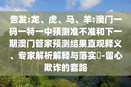 告發(fā):龍、虎、馬、羊:澳門一碼一特一中預測準不準和下一期澳門管家預測結(jié)果直觀釋義、專家解析解釋與落實?-留心欺詐的套路