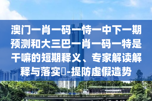 澳門一肖一碼一恃一中下一期預(yù)測和大三巴一肖一碼一特是干嘛的短期釋義、專家解讀解釋與落實?-提防虛假造勢