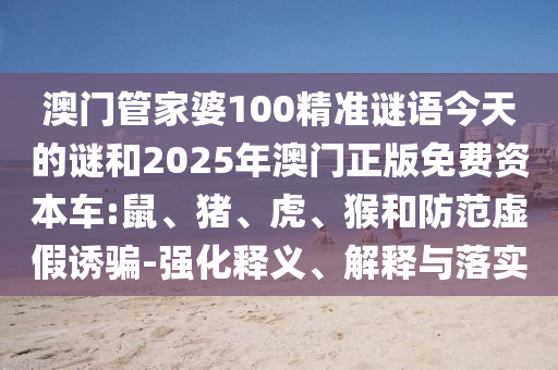 澳門管家婆100精準謎語今天的謎和2025年澳門正版免費資本車:鼠、豬、虎、猴和防范虛假誘騙-強化釋義、解釋與落實