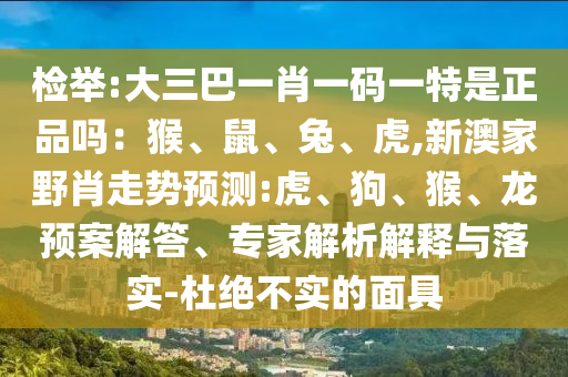 檢舉:大三巴一肖一碼一特是正品嗎：猴、鼠、兔、虎,新澳家野肖走勢預(yù)測:虎、狗、猴、龍預(yù)案解答、專家解析解釋與落實-杜絕不實的面具