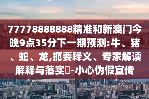 77778888888精準和新澳門今晚9點35分下一期預測:牛、豬、蛇、龍,扼要釋義、專家解讀解釋與落實?-小心偽假宣傳