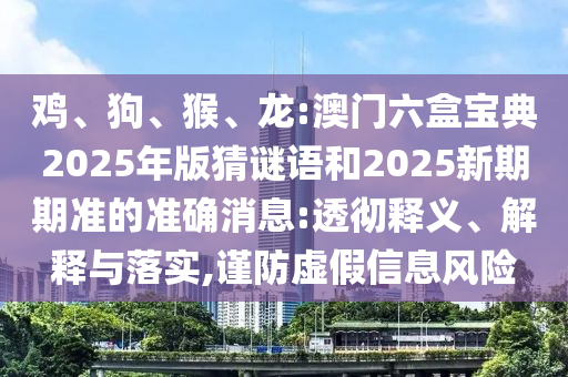 雞、狗、猴、龍:澳門六盒寶典2025年版猜謎語和2025新期期準的準確消息:透徹釋義、解釋與落實,謹防虛假信息風險