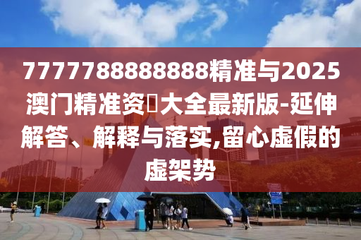 7777788888888精準(zhǔn)與2025澳門精準(zhǔn)資枓大全最新版-延伸解答、解釋與落實(shí),留心虛假的虛架勢(shì)