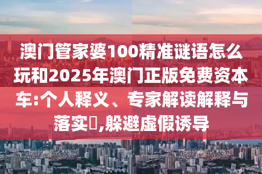 澳門管家婆100精準(zhǔn)謎語怎么玩和2025年澳門正版免費(fèi)資本車:個(gè)人釋義、專家解讀解釋與落實(shí)?,躲避虛假誘導(dǎo)
