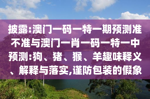 披露:澳門一碼一特一期預(yù)測準(zhǔn)不準(zhǔn)與澳門一肖一碼一特一中預(yù)測:狗、豬、猴、羊趣味釋義、解釋與落實,謹(jǐn)防包裝的假象