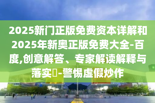 2025新門正版免費資本詳解和2025年新奧正版免費大全-百度,創(chuàng)意解答、專家解讀解釋與落實?-警惕虛假炒作