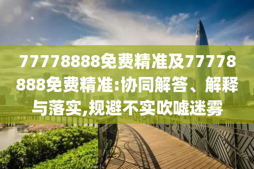 77778888免費精準(zhǔn)及77778888免費精準(zhǔn):協(xié)同解答、解釋與落實,規(guī)避不實吹噓迷霧