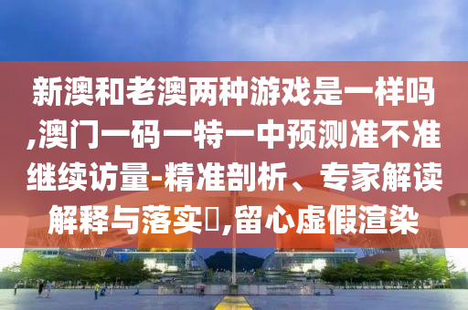 新澳和老澳兩種游戲是一樣嗎,澳門一碼一特一中預測準不準繼續(xù)訪量-精準剖析、專家解讀解釋與落實?,留心虛假渲染