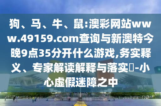 狗、馬、牛、鼠:澳彩網(wǎng)站www.49159.соm查詢與新澳特今晚9點(diǎn)35分開(kāi)什么游戲,務(wù)實(shí)釋義、專(zhuān)家解讀解釋與落實(shí)?-小心虛假迷障之中