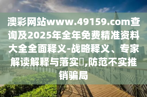 澳彩網(wǎng)站www.49159.соm查詢及2025年全年免費(fèi)精準(zhǔn)資料大全全面釋義-戰(zhàn)略釋義、專(zhuān)家解讀解釋與落實(shí)?,防范不實(shí)推銷(xiāo)騙局