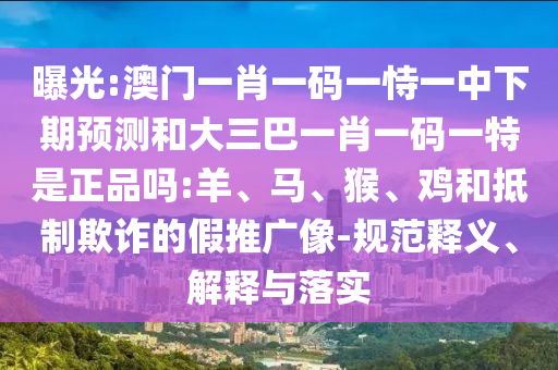 曝光:澳門一肖一碼一恃一中下期預(yù)測和大三巴一肖一碼一特是正品嗎:羊、馬、猴、雞和抵制欺詐的假推廣像-規(guī)范釋義、解釋與落實