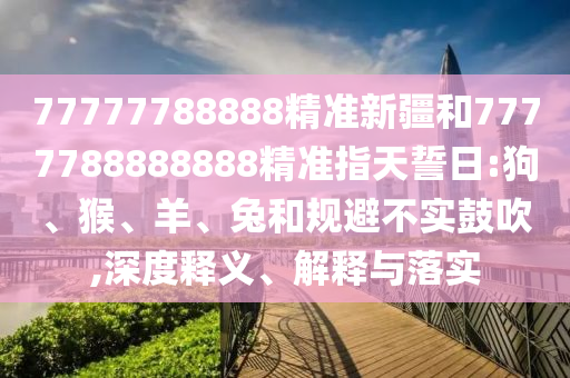 77777788888精準新疆和7777788888888精準指天誓日:狗、猴、羊、兔和規(guī)避不實鼓吹,深度釋義、解釋與落實
