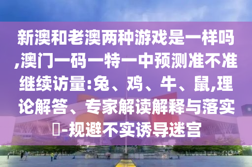 新澳和老澳兩種游戲是一樣嗎,澳門一碼一特一中預(yù)測準不準繼續(xù)訪量:兔、雞、牛、鼠,理論解答、專家解讀解釋與落實?-規(guī)避不實誘導(dǎo)迷宮