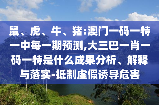 鼠、虎、牛、豬:澳門一碼一特一中每一期預(yù)測,大三巴一肖一碼一特是什么成果分析、解釋與落實-抵制虛假誘導(dǎo)危害