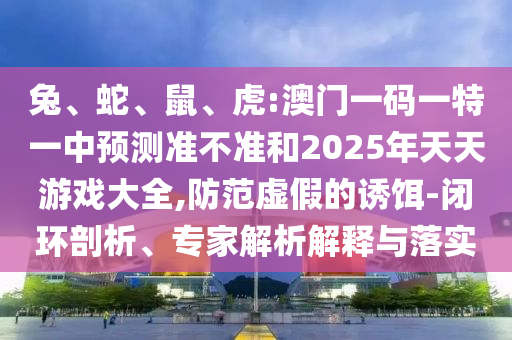 兔、蛇、鼠、虎:澳門一碼一特一中預(yù)測準(zhǔn)不準(zhǔn)和2025年天天游戲大全,防范虛假的誘餌-閉環(huán)剖析、專家解析解釋與落實