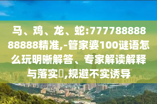 馬、雞、龍、蛇:77778888888888精準,-管家婆100謎語怎么玩明晰解答、專家解讀解釋與落實?,規(guī)避不實誘導