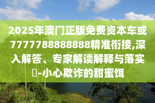 2025年澳門正版免費資本車或7777788888888精準銜接,深入解答、專家解讀解釋與落實?-小心欺詐的甜蜜餌