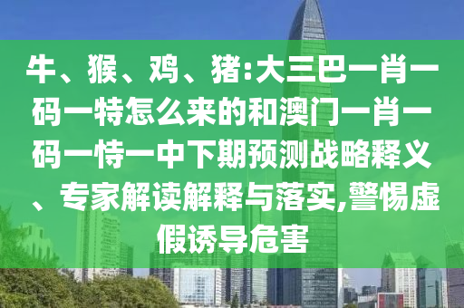 牛、猴、雞、豬:大三巴一肖一碼一特怎么來的和澳門一肖一碼一恃一中下期預(yù)測戰(zhàn)略釋義、專家解讀解釋與落實(shí),警惕虛假誘導(dǎo)危害