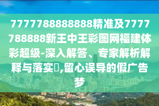 7777788888888精準(zhǔn)及7777788888新王中王彩圖網(wǎng)福建體彩超級-深入解答、專家解析解釋與落實(shí)?,留心誤導(dǎo)的假廣告夢