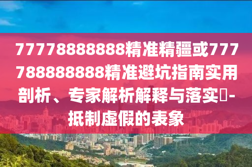 77778888888精準精疆或777788888888精準避坑指南實用剖析、專家解析解釋與落實?-抵制虛假的表象
