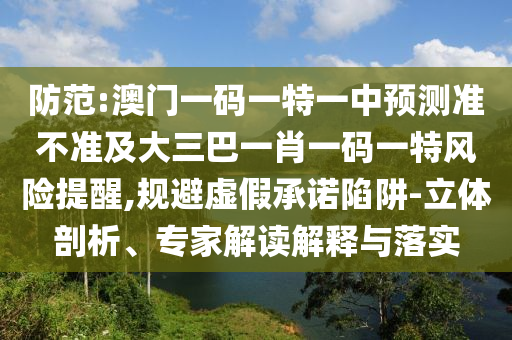 防范:澳門一碼一特一中預(yù)測準(zhǔn)不準(zhǔn)及大三巴一肖一碼一特風(fēng)險提醒,規(guī)避虛假承諾陷阱-立體剖析、專家解讀解釋與落實(shí)
