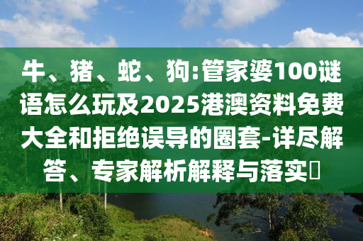 牛、豬、蛇、狗:管家婆100謎語怎么玩及2025港澳資料免費(fèi)大全和拒絕誤導(dǎo)的圈套-詳盡解答、專家解析解釋與落實(shí)?