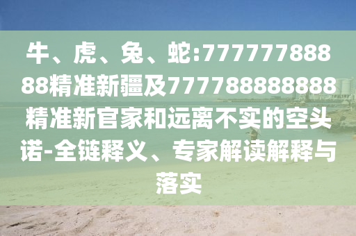 牛、虎、兔、蛇:77777788888精準(zhǔn)新疆及777788888888精準(zhǔn)新官家和遠(yuǎn)離不實(shí)的空頭諾-全鏈釋義、專(zhuān)家解讀解釋與落實(shí)