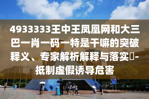 4933333王中王鳳凰網(wǎng)和大三巴一肖一碼一特是干嘛的突破釋義、專(zhuān)家解析解釋與落實(shí)?-抵制虛假誘導(dǎo)危害