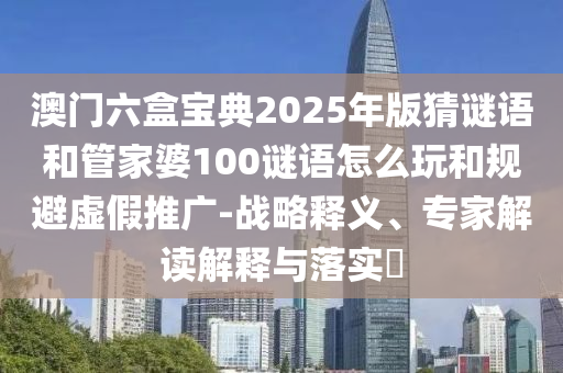 澳門六盒寶典2025年版猜謎語和管家婆100謎語怎么玩和規(guī)避虛假推廣-戰(zhàn)略釋義、專家解讀解釋與落實?