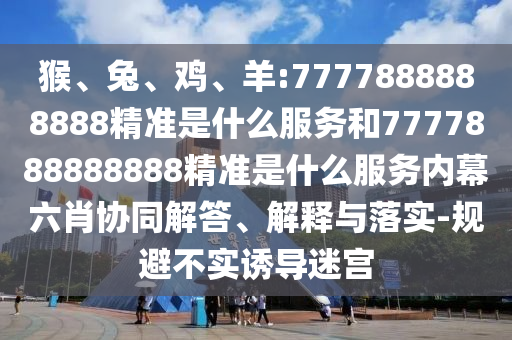 猴、兔、雞、羊:7777888888888精準(zhǔn)是什么服務(wù)和7777888888888精準(zhǔn)是什么服務(wù)內(nèi)幕六肖協(xié)同解答、解釋與落實(shí)-規(guī)避不實(shí)誘導(dǎo)迷宮