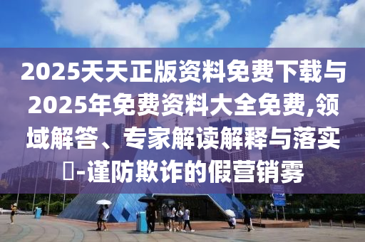 2025天天正版資料免費下載與2025年免費資料大全免費,領(lǐng)域解答、專家解讀解釋與落實?-謹防欺詐的假營銷霧