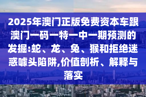 2025年澳門正版免費(fèi)資本車跟澳門一碼一特一中一期預(yù)測(cè)的發(fā)掘:蛇、龍、兔、猴和拒絕迷惑噱頭陷阱,價(jià)值剖析、解釋與落實(shí)