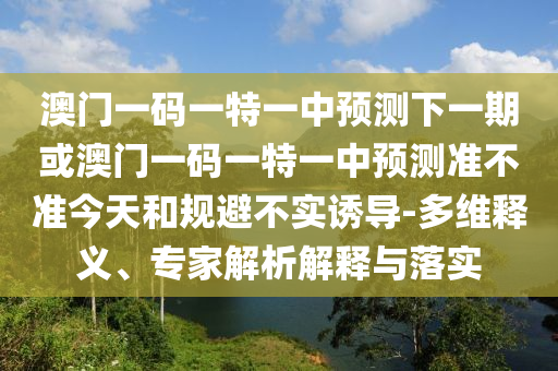 澳門一碼一特一中預(yù)測下一期或澳門一碼一特一中預(yù)測準(zhǔn)不準(zhǔn)今天和規(guī)避不實(shí)誘導(dǎo)-多維釋義、專家解析解釋與落實(shí)