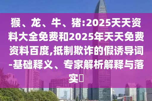 猴、龍、牛、豬:2025天天資料大全免費和2025年天天免費資料百度,抵制欺詐的假誘導詞-基礎釋義、專家解析解釋與落實?