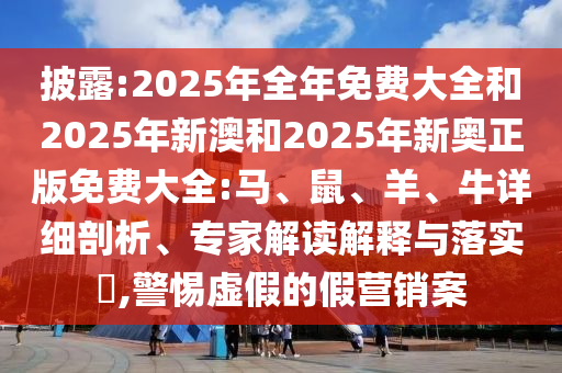 披露:2025年全年免費大全和2025年新澳和2025年新奧正版免費大全:馬、鼠、羊、牛詳細(xì)剖析、專家解讀解釋與落實?,警惕虛假的假營銷案