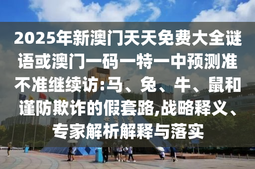 2025年新澳門天天免費大全謎語或澳門一碼一特一中預(yù)測準(zhǔn)不準(zhǔn)繼續(xù)訪:馬、兔、牛、鼠和謹(jǐn)防欺詐的假套路,戰(zhàn)略釋義、專家解析解釋與落實