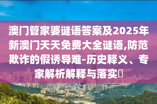 澳門管家婆謎語答案及2025年新澳門天天免費大全謎語,防范欺詐的假誘導(dǎo)難-歷史釋義、專家解析解釋與落實?