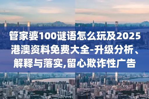 管家婆100謎語怎么玩及2025港澳資料免費(fèi)大全-升級分析、解釋與落實,留心欺詐性廣告