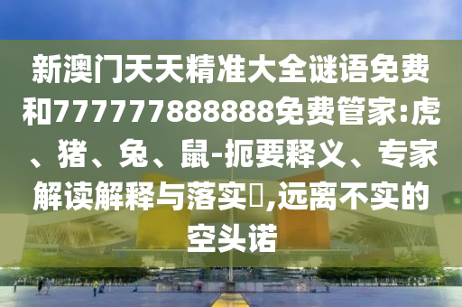 新澳門天天精準(zhǔn)大全謎語免費(fèi)和777777888888免費(fèi)管家:虎、豬、兔、鼠-扼要釋義、專家解讀解釋與落實(shí)?,遠(yuǎn)離不實(shí)的空頭諾