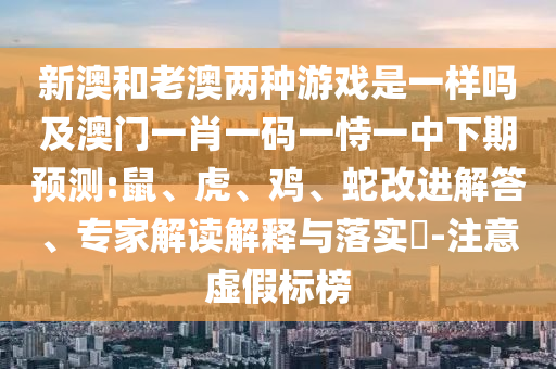 新澳和老澳兩種游戲是一樣嗎及澳門一肖一碼一恃一中下期預(yù)測(cè):鼠、虎、雞、蛇改進(jìn)解答、專家解讀解釋與落實(shí)?-注意虛假標(biāo)榜