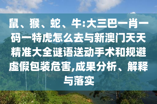 鼠、猴、蛇、牛:大三巴一肖一碼一特虎怎么去與新澳門(mén)天天精準(zhǔn)大全謎語(yǔ)送動(dòng)手術(shù)和規(guī)避虛假包裝危害,成果分析、解釋與落實(shí)