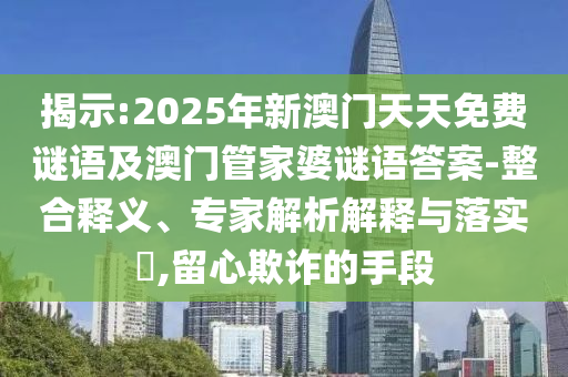 揭示:2025年新澳門(mén)天天免費(fèi)謎語(yǔ)及澳門(mén)管家婆謎語(yǔ)答案-整合釋義、專(zhuān)家解析解釋與落實(shí)?,留心欺詐的手段